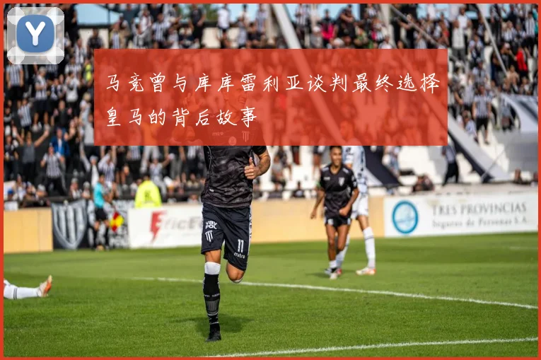 马竞曾与库库雷利亚谈判最终选择皇马的背后故事