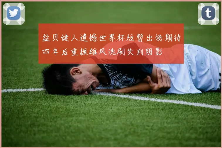 盐贝健人遗憾世界杯短暂出场期待四年后重振雄风洗刷失利阴影