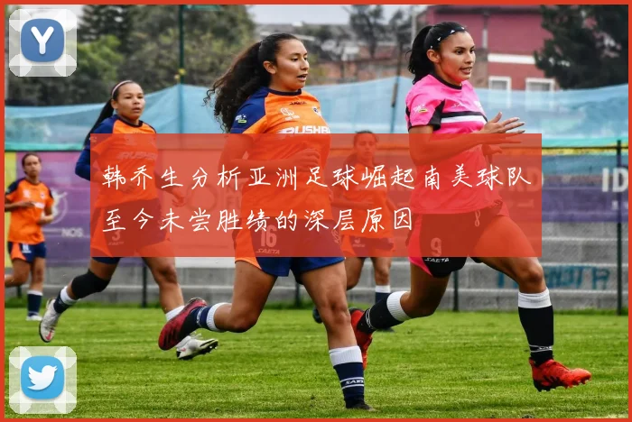 韩乔生分析亚洲足球崛起南美球队至今未尝胜绩的深层原因