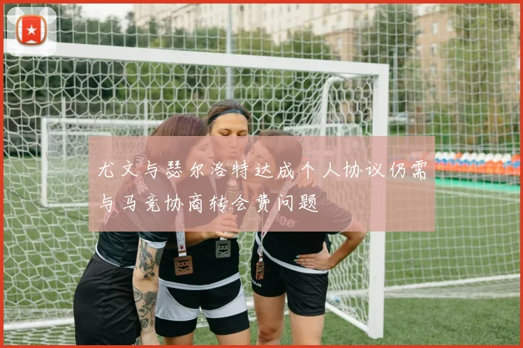 尤文与瑟尔洛特达成个人协议仍需与马竞协商转会费问题