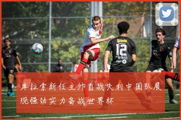 库拉索新任主帅首战失利中国队展现强劲实力备战世界杯