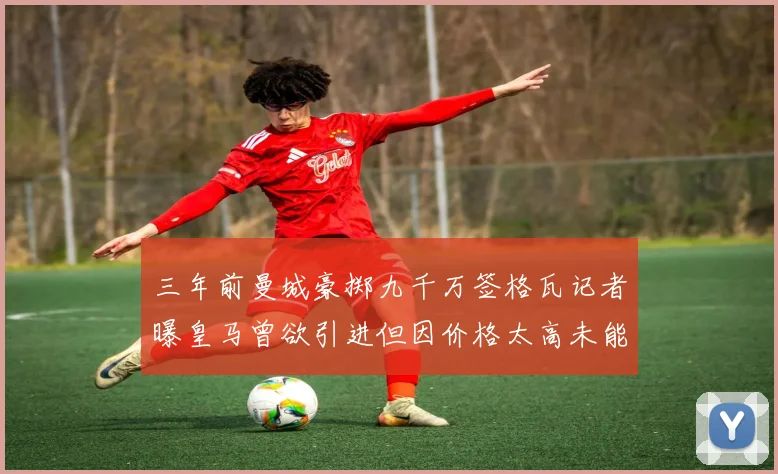三年前曼城豪掷九千万签格瓦记者曝皇马曾欲引进但因价格太高未能成行
