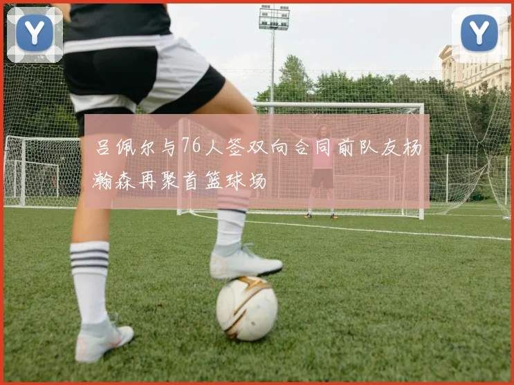 吕佩尔与76人签双向合同前队友杨瀚森再聚首篮球场