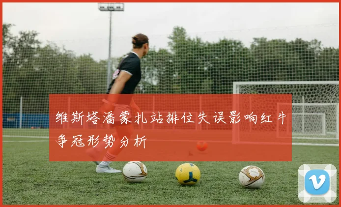 维斯塔潘蒙扎站排位失误影响红牛争冠形势分析