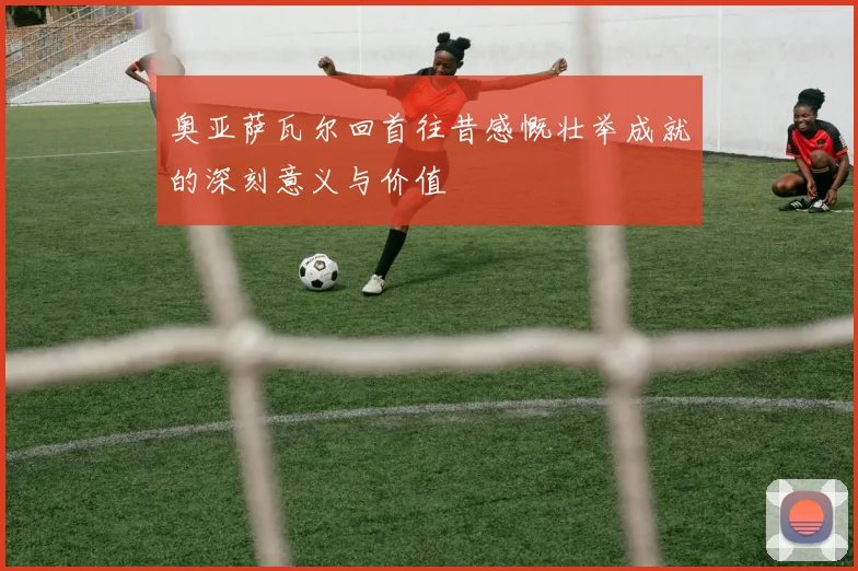奥亚萨瓦尔回首往昔感慨壮举成就的深刻意义与价值