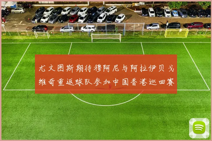 尤文图斯期待穆阿尼与阿拉伊贝戈维奇重返球队参加中国香港巡回赛