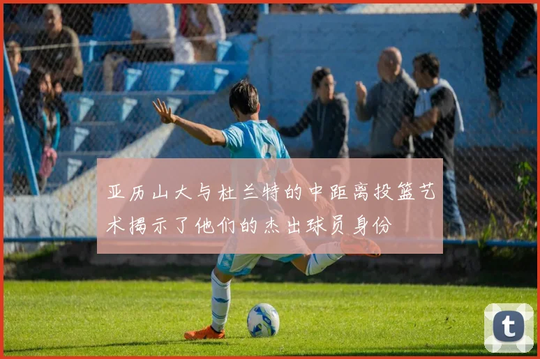 亚历山大与杜兰特的中距离投篮艺术揭示了他们的杰出球员身份