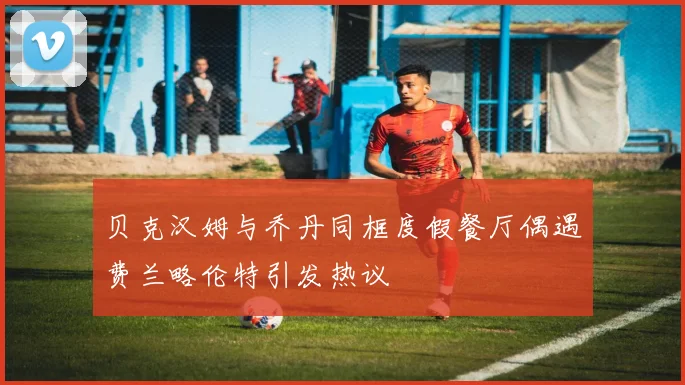贝克汉姆与乔丹同框度假餐厅偶遇费兰略伦特引发热议