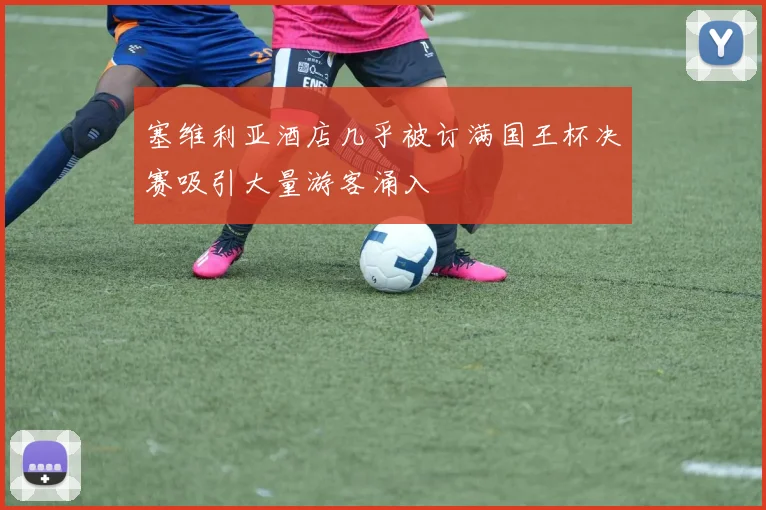塞维利亚酒店几乎被订满国王杯决赛吸引大量游客涌入