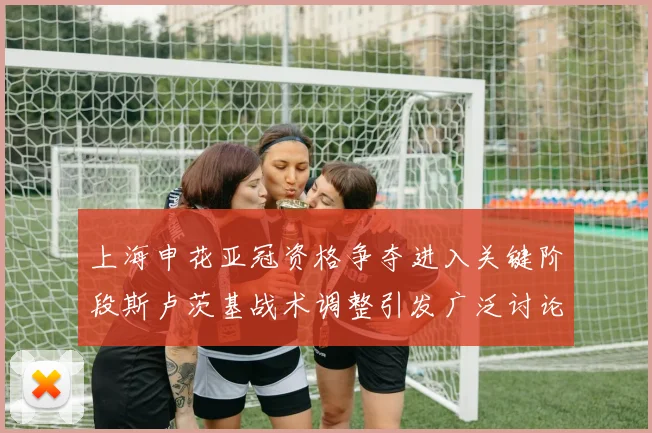 上海申花亚冠资格争夺进入关键阶段斯卢茨基战术调整引发广泛讨论
