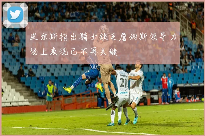 皮尔斯指出骑士缺乏詹姆斯领导力场上表现已不再关键