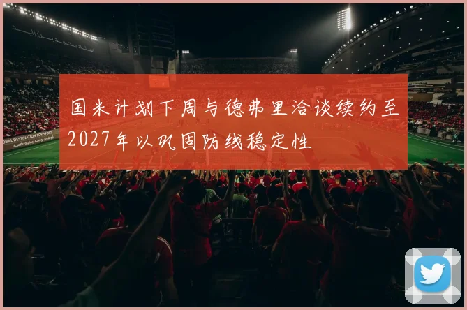 国米计划下周与德弗里洽谈续约至2027年以巩固防线稳定性