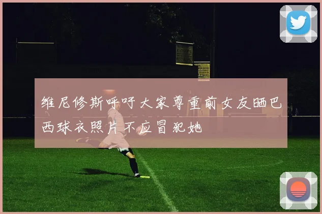 维尼修斯呼吁大家尊重前女友晒巴西球衣照片不应冒犯她