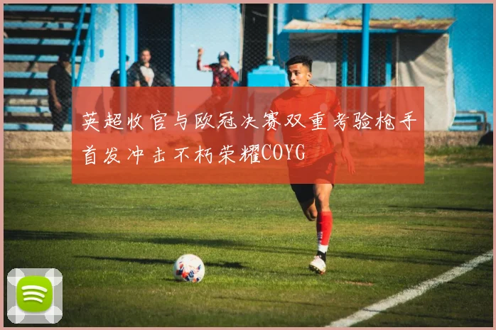 英超收官与欧冠决赛双重考验枪手首发冲击不朽荣耀COYG