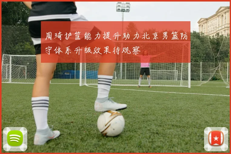 周琦护筐能力提升助力北京男篮防守体系升级效果待观察