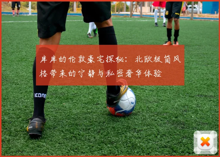 库库的伦敦豪宅探秘：北欧极简风格带来的宁静与私密奢华体验