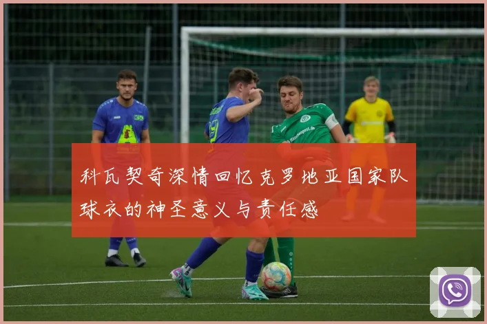 科瓦契奇深情回忆克罗地亚国家队球衣的神圣意义与责任感