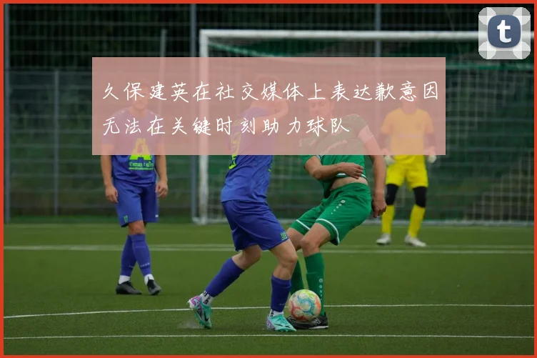 久保建英在社交媒体上表达歉意因无法在关键时刻助力球队