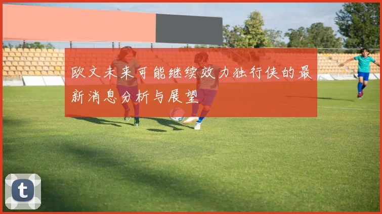 欧文未来可能继续效力独行侠的最新消息分析与展望