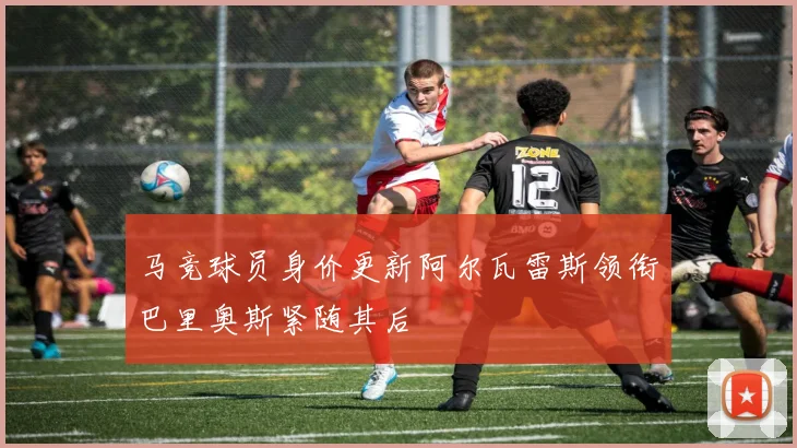 马竞球员身价更新阿尔瓦雷斯领衔巴里奥斯紧随其后