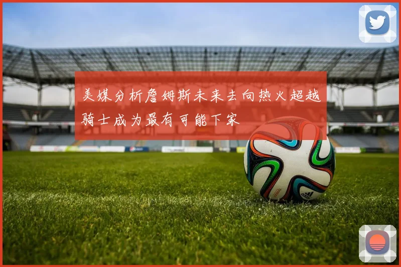 美媒分析詹姆斯未来去向热火超越骑士成为最有可能下家