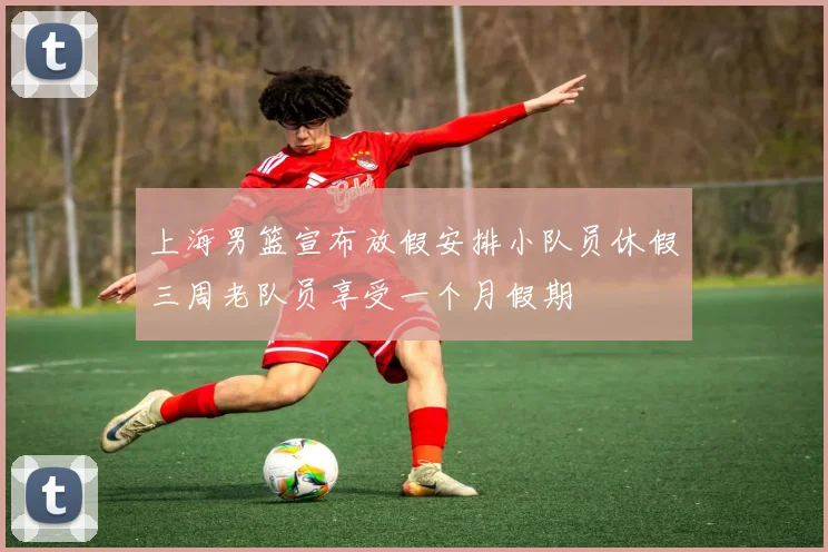 上海男篮宣布放假安排小队员休假三周老队员享受一个月假期