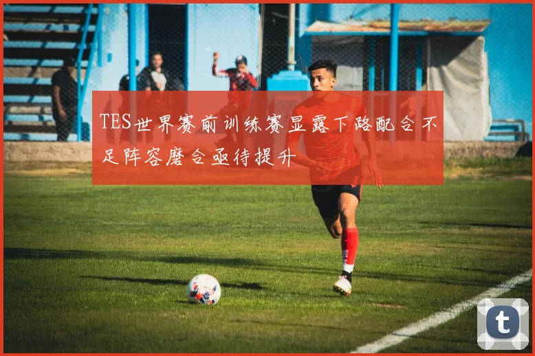 TES世界赛前训练赛显露下路配合不足阵容磨合亟待提升