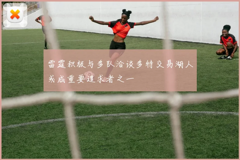 雷霆积极与多队洽谈多特交易湖人或成重要追求者之一