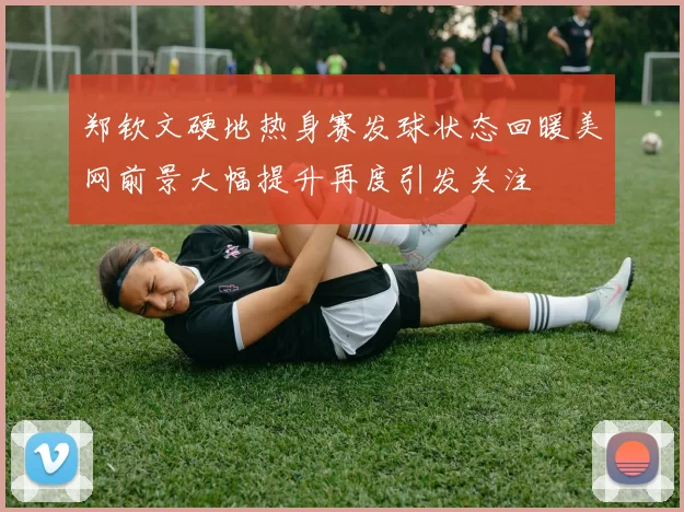 郑钦文硬地热身赛发球状态回暖美网前景大幅提升再度引发关注