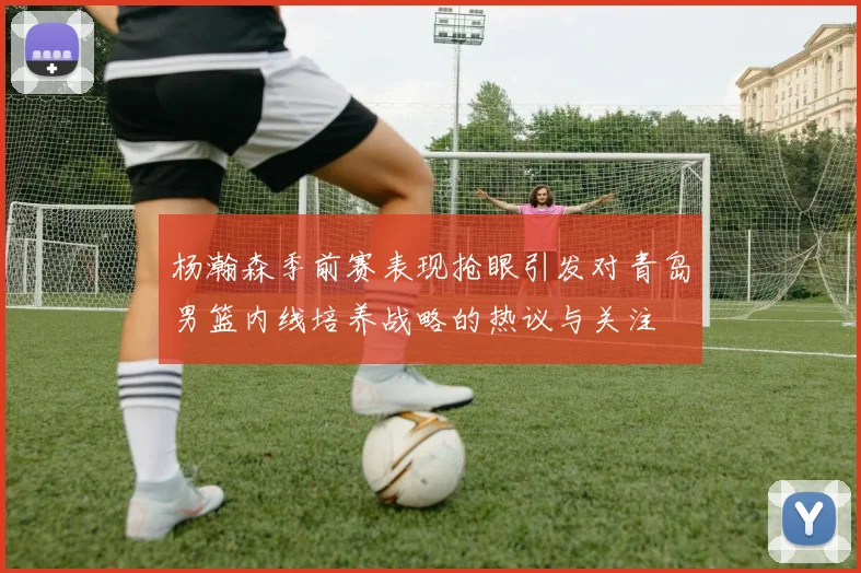 杨瀚森季前赛表现抢眼引发对青岛男篮内线培养战略的热议与关注